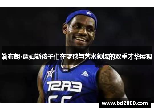 勒布朗·詹姆斯孩子们在篮球与艺术领域的双重才华展现