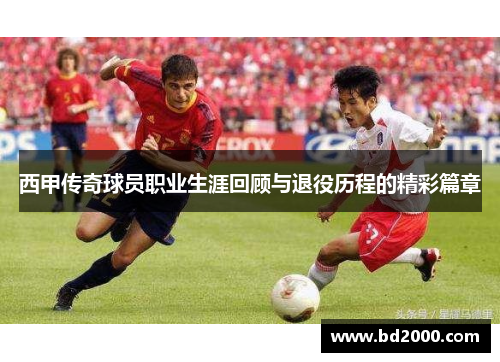 西甲传奇球员职业生涯回顾与退役历程的精彩篇章
