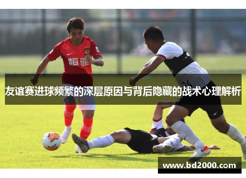 友谊赛进球频繁的深层原因与背后隐藏的战术心理解析