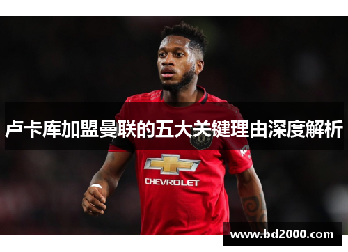 卢卡库加盟曼联的五大关键理由深度解析 卢卡库加盟曼联的五大关键理由深度解析