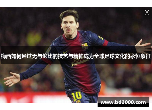 梅西如何通过无与伦比的技艺与精神成为全球足球文化的永恒象征